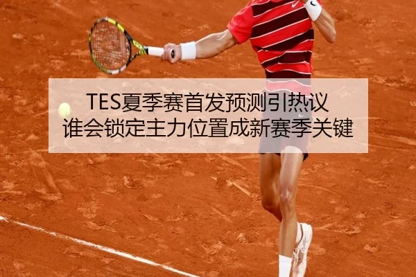 TES夏季赛首发预测引热议 谁会锁定主力位置成新赛季关键